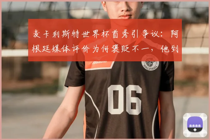 麦卡利斯特世界杯首秀引争议:阿根廷媒体评价为何褒贬不一,他到底踢得怎么样?