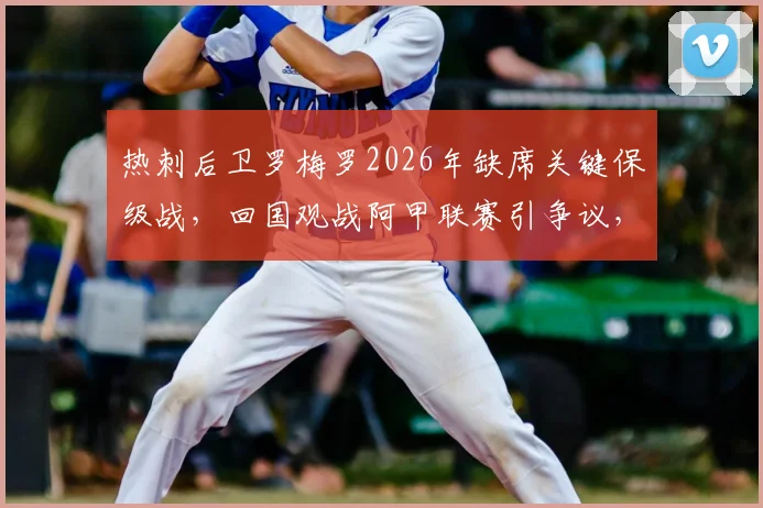 热刺后卫罗梅罗2026年缺席关键保级战，回国观战阿甲联赛引争议，球迷不满情绪分析