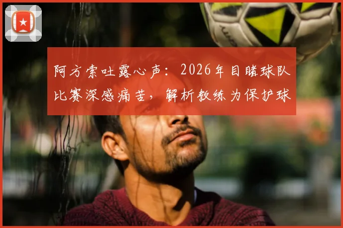 阿方索吐露心声:2026年目睹球队比赛深感痛苦,解析教练为保护球员而安排的轮换策略与背后考量