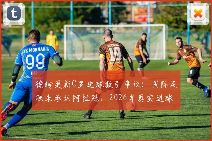 德转更新C罗进球数引争议:国际足联未承认阿拉冠,2026年真实进球数仍为961个?