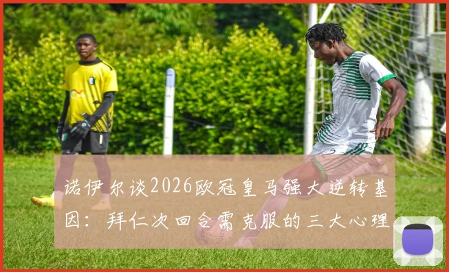诺伊尔谈2026欧冠皇马强大逆转基因：拜仁次回合需克服的三大心理与战术挑战
