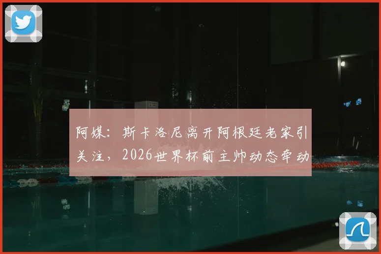 阿媒：斯卡洛尼离开阿根廷老家引关注，2026世界杯前主帅动态牵动球迷心