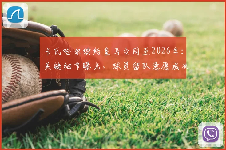 卡瓦哈尔续约皇马合同至2026年：关键细节曝光，球员留队意愿成决定因素，皇马后防未来规划解析