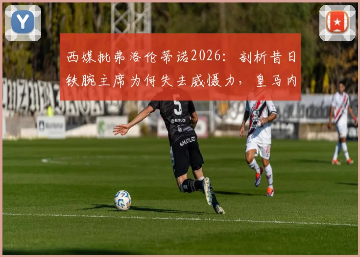 西媒批弗洛伦蒂诺2026：剖析昔日铁腕主席为何失去威慑力，皇马内部权力格局变化深度观察