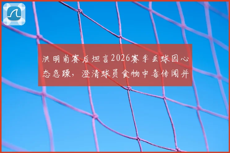 洪明甫赛后坦言2026赛季丢球因心态急躁，澄清球员食物中毒传闻并分析失利根源