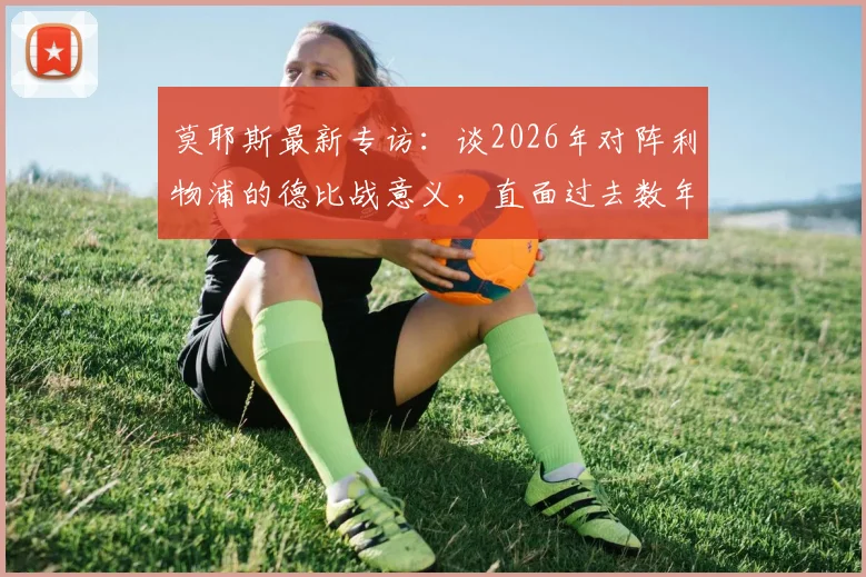 莫耶斯最新专访:谈2026年对阵利物浦的德比战意义,直面过去数年与红军的显著差距