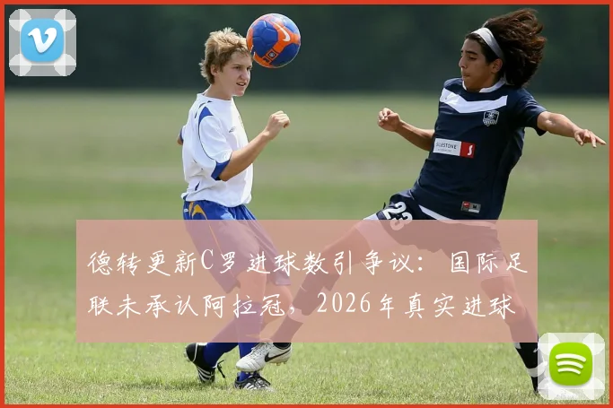 德转更新C罗进球数引争议：国际足联未承认阿拉冠，2026年真实进球数仍为961个？