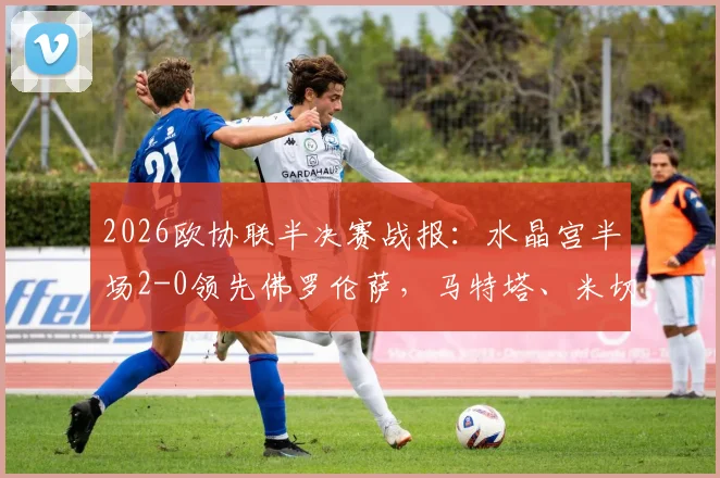 2026欧协联半决赛战报：水晶宫半场2-0领先佛罗伦萨，马特塔、米切尔破门，战术解析与赛后球员数据一览