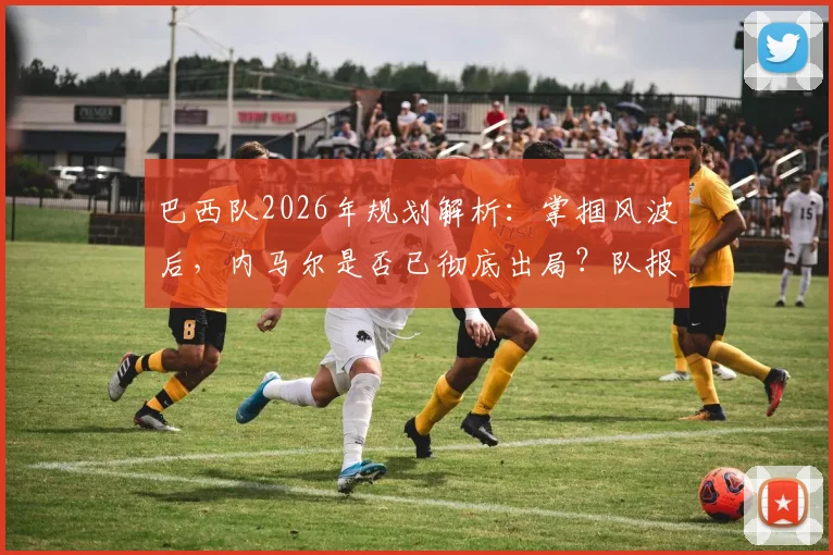巴西队2026年规划解析：掌掴风波后，内马尔是否已彻底出局？队报消息深度探讨
