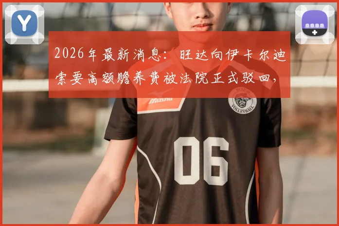 2026年最新消息：旺达向伊卡尔迪索要高额赡养费被法院正式驳回，双方财产分割现状一览