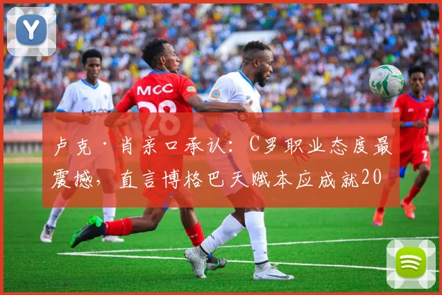 卢克·肖亲口承认：C罗职业态度最震撼，直言博格巴天赋本应成就2026最佳中场