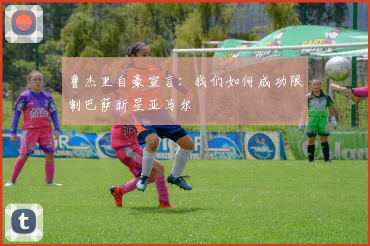 鲁杰里自豪宣言：我们如何成功限制巴萨新星亚马尔