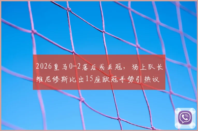 2026皇马0-2落后或丢冠，场上队长维尼修斯比出15座欧冠手势引热议，回击球迷细节全解析
