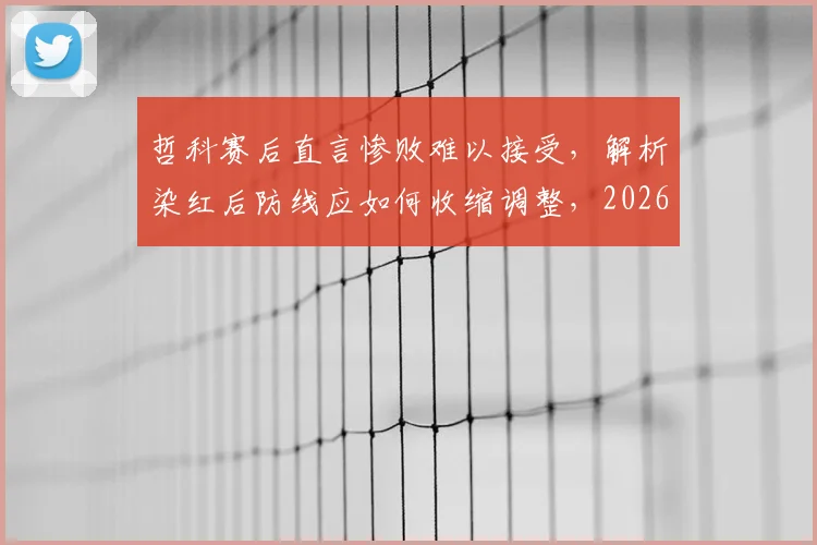 哲科赛后直言惨败难以接受,解析染红后防线应如何收缩调整,2026赛季前景分析