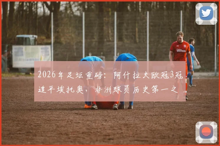 2026年足坛重磅：阿什拉夫欧冠3冠追平埃托奥，非洲球员历史第一之争有何看点？