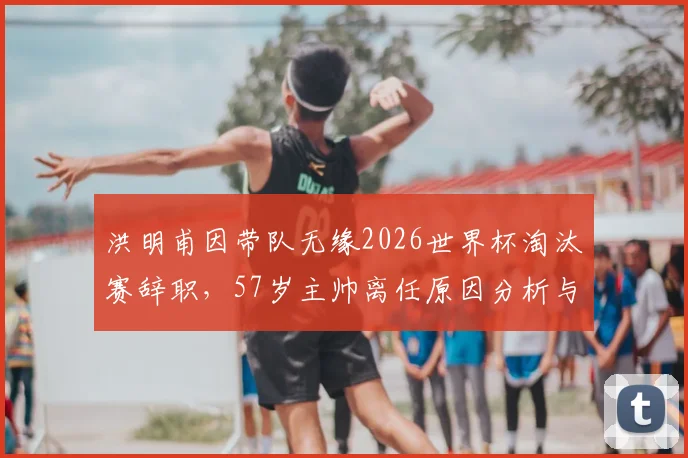洪明甫因带队无缘2026世界杯淘汰赛辞职，57岁主帅离任原因分析与韩国队新帅候选前瞻