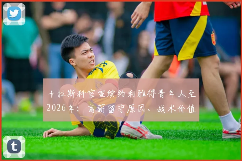 卡拉斯科官宣续约利雅得青年人至2026年:高薪留守原因、战术价值及对沙特联赛影响深度解读