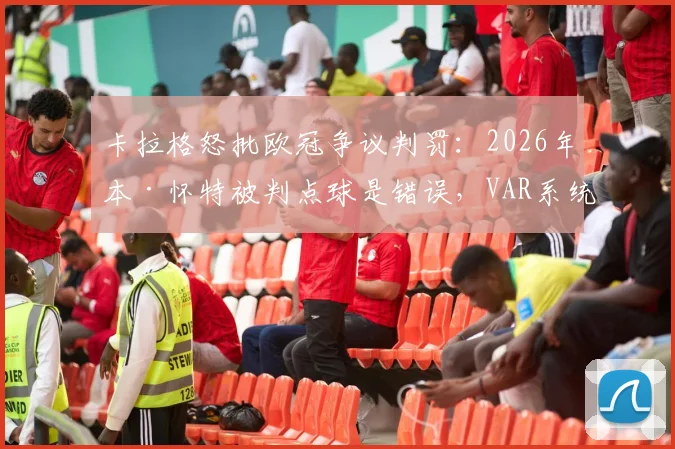 卡拉格怒批欧冠争议判罚:2026年本·怀特被判点球是错误,VAR系统再遭质疑