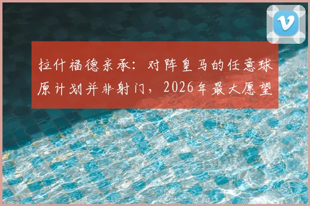 拉什福德亲承:对阵皇马的任意球原计划并非射门,2026年最大愿望是继续效力巴萨