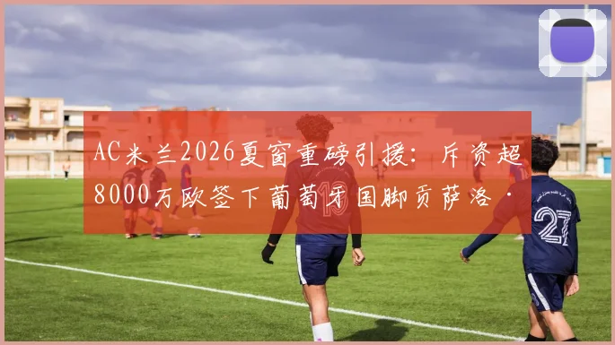 AC米兰2026夏窗重磅引援：斥资超8000万欧签下葡萄牙国脚贡萨洛·拉莫斯，这笔转会究竟值不值？