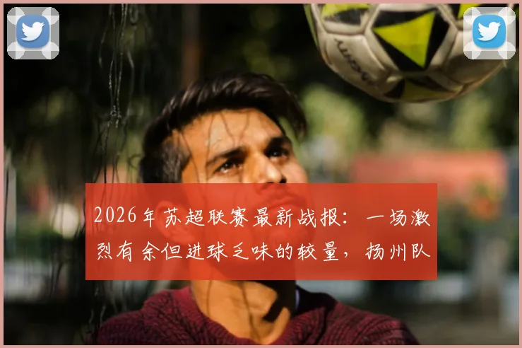 2026年苏超联赛最新战报:一场激烈有余但进球乏味的较量,扬州队客场0-0逼平徐州队