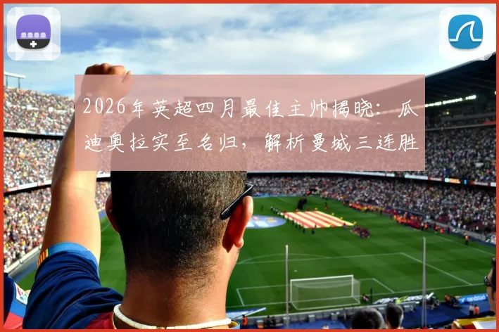 2026年英超四月最佳主帅揭晓:瓜迪奥拉实至名归,解析曼城三连胜如何助其获奖,附历年获奖名单回顾