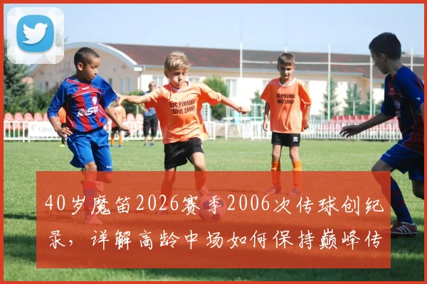 40岁魔笛2026赛季2006次传球创纪录,详解高龄中场如何保持巅峰传球数据,附五大联赛近20年数据对比