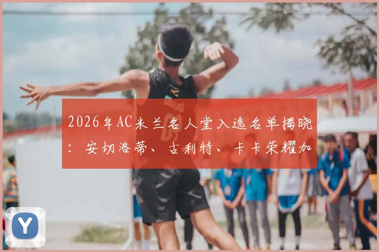 2026年AC米兰名人堂入选名单揭晓：安切洛蒂、古利特、卡卡荣耀加冕，三位传奇的米兰生涯全解析