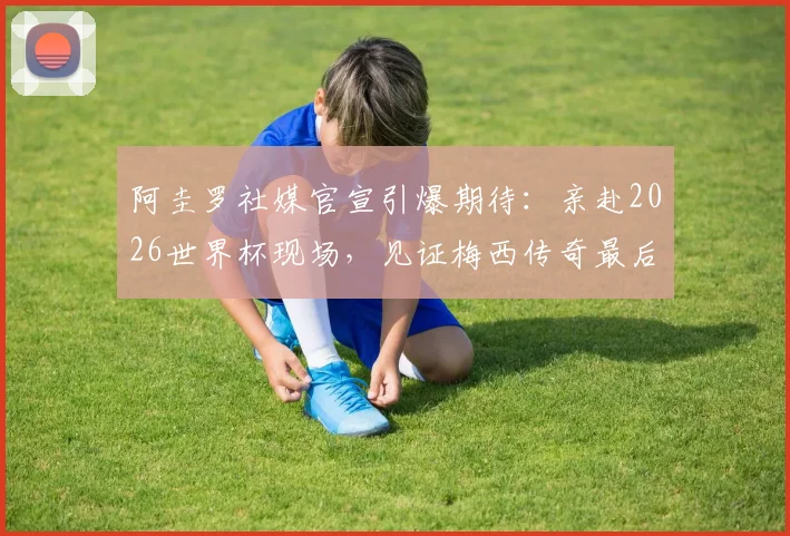 阿圭罗社媒官宣引爆期待:亲赴2026世界杯现场,见证梅西传奇最后一舞!