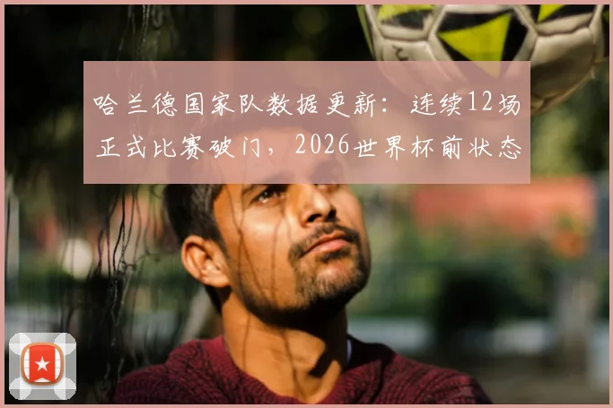 哈兰德国家队数据更新：连续12场正式比赛破门，2026世界杯前状态解析与进球集锦