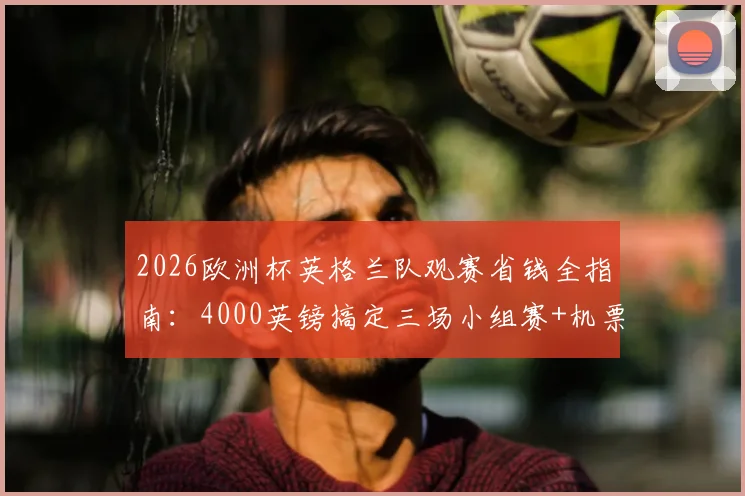 2026欧洲杯英格兰队观赛省钱全指南：4000英镑搞定三场小组赛+机票住宿，三狮球迷必看攻略