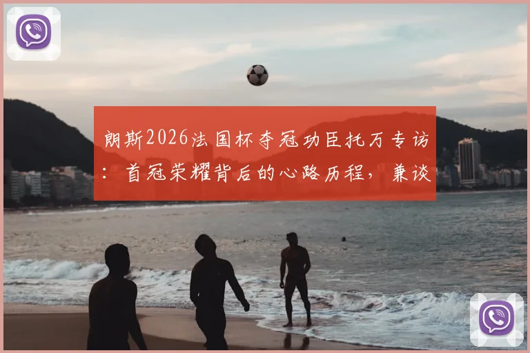 朗斯2026法国杯夺冠功臣托万专访:首冠荣耀背后的心路历程,兼谈老东家尼斯保级前景