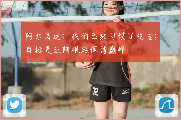 阿尔马达:我们已经习惯了吃苦;目标是让阿根廷保持巅峰