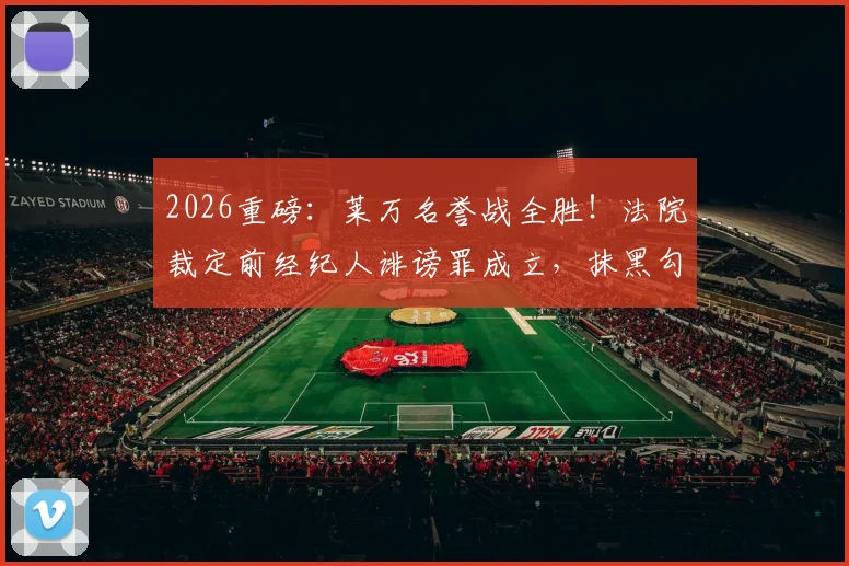 2026重磅:莱万名誉战全胜!法院裁定前经纪人诽谤罪成立,抹黑勾结黑帮系捏造