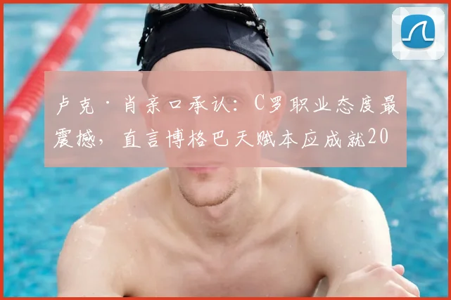 卢克·肖亲口承认:C罗职业态度最震撼,直言博格巴天赋本应成就2026最佳中场