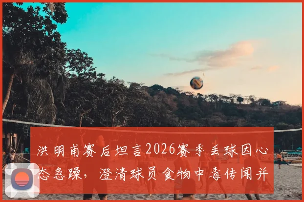 洪明甫赛后坦言2026赛季丢球因心态急躁,澄清球员食物中毒传闻并分析失利根源