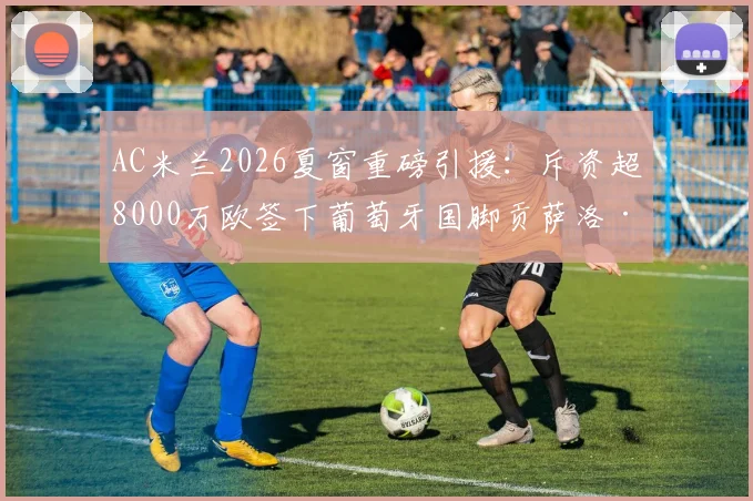 AC米兰2026夏窗重磅引援:斥资超8000万欧签下葡萄牙国脚贡萨洛·拉莫斯,这笔转会究竟值不值?