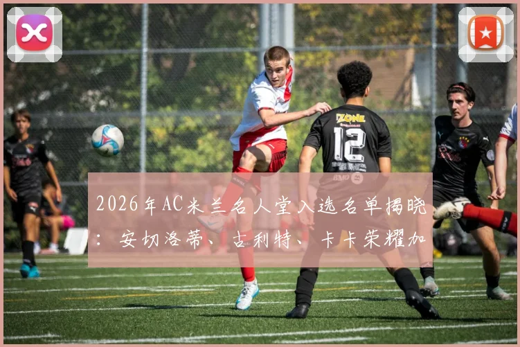 2026年AC米兰名人堂入选名单揭晓：安切洛蒂、古利特、卡卡荣耀加冕，三位传奇的米兰生涯全解析