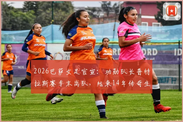 2026巴萨女足官宣:功勋队长普特拉斯赛季末离队,结束14年传奇生涯,金球奖得主未来去向分析