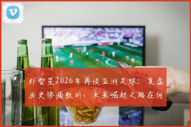 朴智星2026年再谈亚洲足球:复盘历史惨痛教训,未来崛起之路在何方?