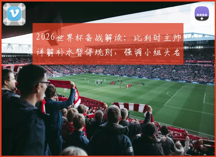 2026世界杯备战解读：比利时主帅详解补水暂停规则，强调小组头名出线为核心目标
