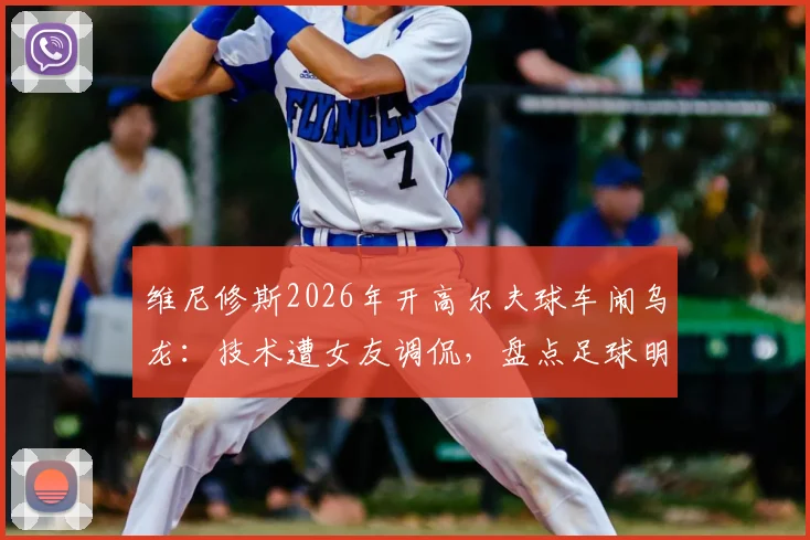 维尼修斯2026年开高尔夫球车闹乌龙：技术遭女友调侃，盘点足球明星那些令人捧腹的驾驶趣事
