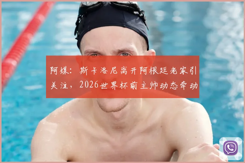阿媒:斯卡洛尼离开阿根廷老家引关注,2026世界杯前主帅动态牵动球迷心