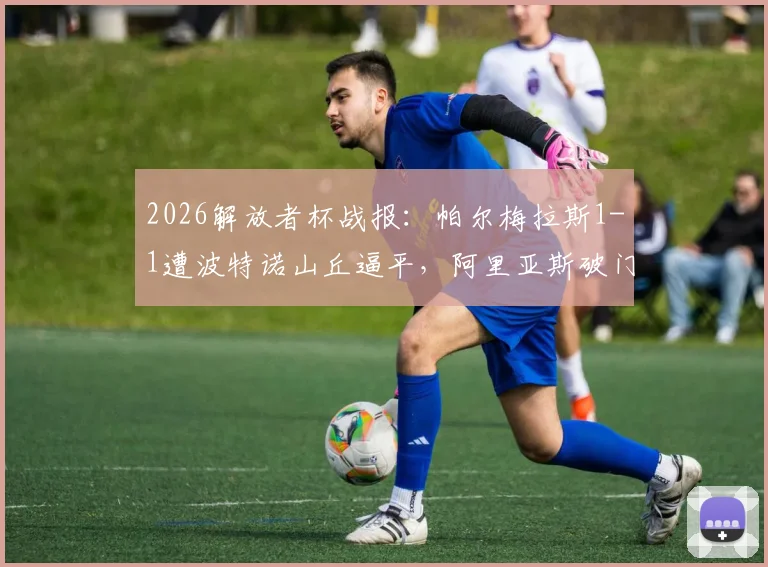 2026解放者杯战报:帕尔梅拉斯1-1遭波特诺山丘逼平,阿里亚斯破门难救主(附小组赛积分解析)