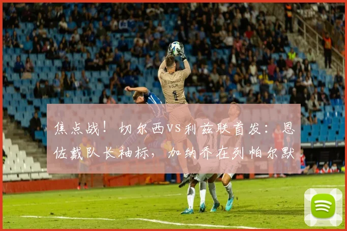 焦点战！切尔西vs利兹联首发：恩佐戴队长袖标，加纳乔在列帕尔默替补