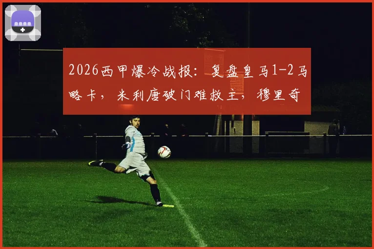 2026西甲爆冷战报:复盘皇马1-2马略卡,米利唐破门难救主,穆里奇致命绝杀关键点解析与全场录像回顾