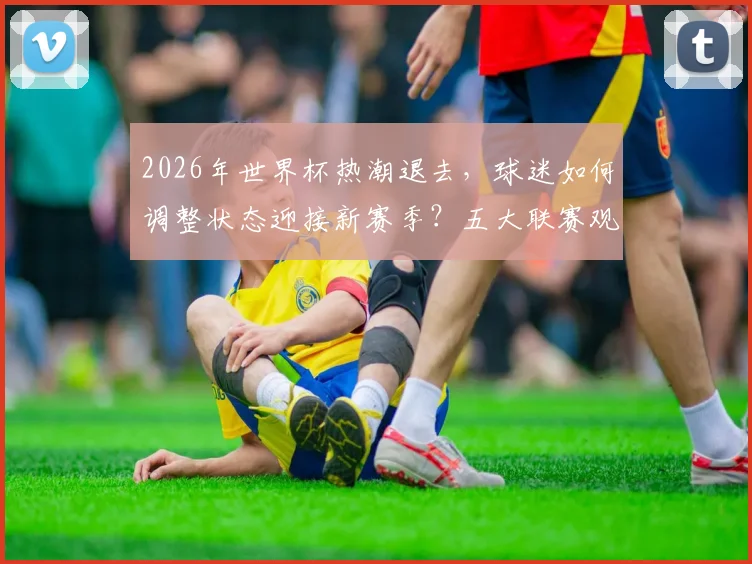 2026年世界杯热潮退去，球迷如何调整状态迎接新赛季？五大联赛观赛指南与主队前景解析
