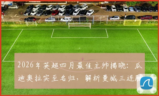 2026年英超四月最佳主帅揭晓：瓜迪奥拉实至名归，解析曼城三连胜如何助其获奖，附历年获奖名单回顾