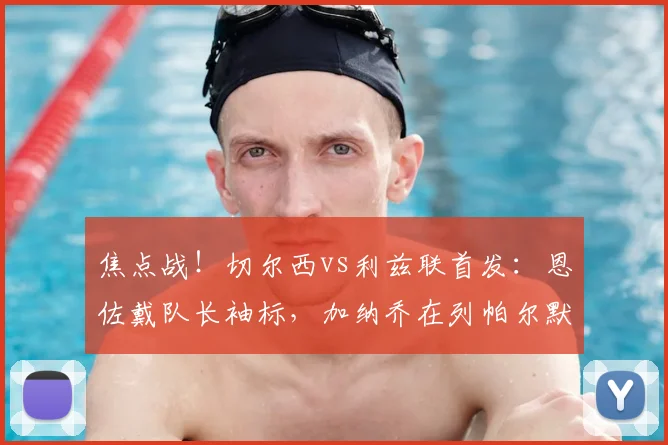 焦点战！切尔西vs利兹联首发：恩佐戴队长袖标，加纳乔在列帕尔默替补