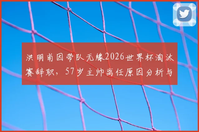 洪明甫因带队无缘2026世界杯淘汰赛辞职,57岁主帅离任原因分析与韩国队新帅候选前瞻